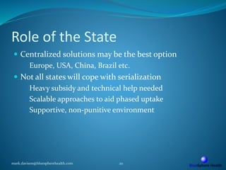 Role of the State
 Centralized solutions may be the best option
 Europe, USA, China, Brazil etc.
 Not all states will cope with serialization
 Heavy subsidy and technical help needed
 Scalable approaches to aid phased uptake
 Supportive, non-punitive environment
mark.davison@bluespherehealth.com 20
 