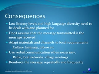 Consequences
 Low literacy levels and high language diversity need to
be dealt with and planned for
 Don’t assume that the message transmitted is the
message received
 Adapt materials and channels to local requirements
 Culture, language, taboos etc
 Use verbal communication when necessary:
 Radio, local networks, village meetings
 Reinforce the message repeatedly and frequently
mark.davison@bluespherehealth.com 31
 