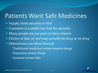 Patients Want Safe Medicines
 Supply chain security is vital
 Customer is a useful last link for security
 Many people are too poor to have choices
 Choice of fake or real may actually be drug or no drug
 Distinctions are often blurred
 Traditional medicine versus western drugs
 Expensive versus cheap
 Genuine versus fake
mark.davison@bluespherehealth.com 33
 