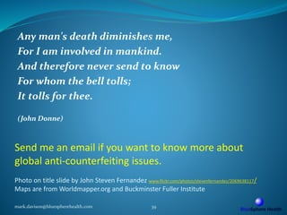 Send me an email if you want to know more about
global anti-counterfeiting issues.
Photo on title slide by John Steven Fernandez www.flickr.com/photos/stevenfernandez/2069638117/
Maps are from Worldmapper.org and Buckminster Fuller Institute
Any man's death diminishes me,
For I am involved in mankind.
And therefore never send to know
For whom the bell tolls;
It tolls for thee.
(John Donne)
mark.davison@bluespherehealth.com 39
 