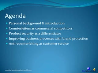 AgendaPersonal background & introductionCounterfeiters as commercial competitorsProduct security as a differentiatorImproving business processes with brand protectionAnti-counterfeiting as customer servicemark.davison@bluespherehealth.com2