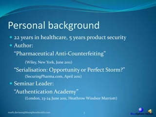 Personal background22 years in healthcare, 5 years product securityAuthor: 	“Pharmaceutical Anti-Counterfeiting” (Wiley, New York, June 2011)“Serialisation: Opportunity or Perfect Storm?”		(SecuringPharma.com, April2011)Seminar Leader:	“Authentication Academy”	(London, 23-24 June 2011, Heathrow Windsor Marriott)mark.davison@bluespherehealth.com3