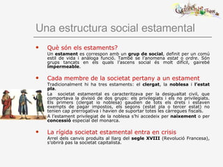 Una estructura social estamental Què són els estaments?   Un  estament  es correspon amb un  grup de social , definit per un comú estil de vida i anàloga funció. També se l’anomena  estat  o  ordre . Són grups tancats en els quals l’ascens social és molt difícil, gairebé  impermeable . Cada membre de la societat pertany a un estament Tradicionalment hi ha tres estaments: el  clergat , la  noblesa  i  l’estat pla . La  societat estamental es caracteritzava per la desigualtat civil, que comportava la divisió de dos grups: els privilegiats i els no privilegiats. Els primers (clergat io noblesa) gaudien de tots els drets i estaven exempts de pagar impostos, els segons (estat pla o tercer estat) no tenien cap prerrogativa i havien de suportar totes les càrregues fiscals. A l’estament privilegiat de la noblesa s’hi accedeix per  naixement  o per  concessió  especial del monarca.   La rígida societat estamental entra en crisis Arrel dels canvis produïts al llarg del  segle   XVIII  (Revolució Francesa), s’obrirà pas la societat capitalista. 