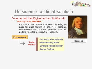 Un sistema polític absolutista Fonamentat ideològicament en la fórmula “ Monarquia de  dret diví ”.   L’autoritat del monarca provenia de Déu, en nom del qual exercia el poder. El monarca concentrava en la seva persona tots els poders (legislatiu, executiu i judicial).  Bossuet El monarca Poder absolut Nomenava els magistrats Administrava justícia Dirigia la política exterior Cap de l’exèrcit 