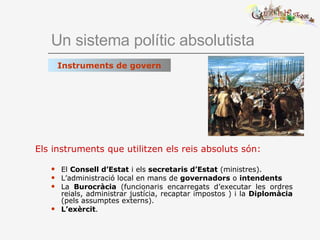 Un sistema polític absolutista Els instruments que utilitzen els reis absoluts són: El  Consell d’Estat  i els  secretaris d’Estat  (ministres). L’administració local en mans de  governadors  o  intendents La  Burocràcia  (funcionaris encarregats d’executar les ordres reials, administrar justícia, recaptar impostos ) i la  Diplomàcia  (pels assumptes externs). L’exèrcit . Instruments de govern 