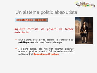 Un sistema polític absolutista Aquesta fórmula de govern va trobar resistència   D’una part, dels grups socials  defensors dels  privilegis  feudals, la  noblesa  i el  clergat . I d’altra banda, els reis van intentar destruir aquesta oposició i atreure d’altres sectors socials, mitjançant el  Despotisme il·lustrat . Resistències i oposició 