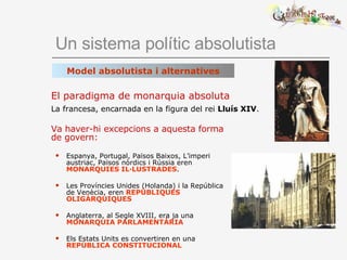 Un sistema polític absolutista Va haver-hi excepcions a aquesta forma de govern: Espanya, Portugal, Països Baixos, L’imperi austriac, Països nòrdics i Rússia eren  MONARQUIES IL·LUSTRADES . Les Províncies Unides (Holanda) i la República de Venècia, eren  REPÚBLIQUES OLIGÀRQUIQUES Anglaterra, al Segle XVIII, era ja una  MONARQUIA PARLAMENTÀRIA Els Estats Units es convertiren en una  REPÚBLICA CONSTITUCIONAL El paradigma de monarquia absoluta La francesa, encarnada en la figura del rei  Lluís XIV . Model absolutista i alternatives 