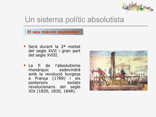 Un sistema polític absolutista Serà durant la 2ª meitat del segle XVII i gran part del segle XVIII. La fi de l’absolutisme monàrquic esdevindrà amb la revolució burgesa a França (1789) i els posteriors esclats revolucionaris del segle XIX (1820, 1830, 1848). El seu màxim esplendor 