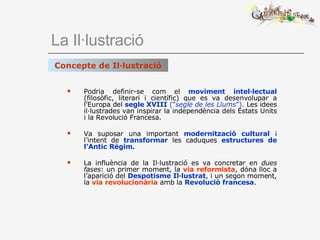 La Il·lustració Podria definir-se com el  moviment intel·lectual  (filosòfic, literari i científic) que es va desenvolupar a l’Europa del  segle XVIII  (“ segle de les Llums ”).  Les idees il·lustrades van inspirar la independència dels Estats Units i la Revolució Francesa. Va suposar una important  modernització cultural  i l’intent de  transformar  les caduques  estructures de l’Antic Règim. La influència de la Il·lustració es va concretar en  dues fases : un primer moment, la  via reformista , dóna lloc a l’aparició del  Despotisme Il·lustrat , i un segon moment, la  via revolucionària  amb la  Revolució francesa . Concepte de Il·lustració 