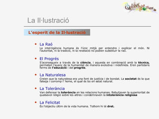   La Il·lustració La Raó La intel·ligència humana és l’únic mitjà per entendre i explicar el món. Ni l’autoritat, ni la tradició, ni la revelació no podien substituir la raó. El Progrés S’aconsegueix a través de la  ciència , i aquesta   en   combinació amb la  tècnica,  permeten l’avanç de la humanitat de manera evolutiva i indefinida. Eren partidaris ferms de  l’educació  i del  progrés . La Naturalesa Creien que la naturalesa era una font de justícia i de bondat. La  societat  és la que falseja i corromp l’ home, el qual és bo en estat natural. La Tolerància Van defensar la  tolerància  en les relacions humanes. Rebutjaven la superioritat de qualsevol religió sobre les altres i condemnaven la  intolerància religiosa La Felicitat   És l’objectiu últim de la vida humana. Tothom hi té  dret. L’esperit de la Il·lustració 