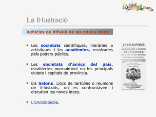   La Il·lustració Les  societats  científiques, literàries o artístiques i les  acadèmies , recolzades pels poders públics. Les  societats d’amics del país , establertes normalment en les principals ciutats i capitals de província. Els  Salons . Llocs de tertúlies o reunions de il·lustrats, on es confrontaven i discutien les noves idees. L’Enciclopèdia . Vehicles de difusió de les noves idees 
