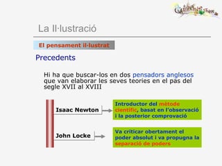 Precedents Hi ha que buscar-los   en dos  pensadors anglesos  que van elaborar les seves teories en el pas del segle XVII al XVIII   La Il·lustració El pensament il·lustrat John Locke Isaac Newton Va criticar obertament el poder absolut i va propugna la   separació de poders Introductor del  mètode científic , basat en l’observació i la posterior comprovació 