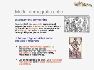 Model demogràfic antic Estancament demogràfic  Caracteritzat per un  escàs   creixement vegetatiu, a mb unes taxes de  mortalitat  i de  natalitat   elevades , una  esperança de vida   baixa  i l’existència d’unes  crisis demogràfiques periòdiques . Hi ha un fràgil equilibri entre població i recursos Els  baixos rendiments agraris  i  la irregularitat de les collites desencadenaven repetides  crisis de subsistència  que portàvem  fams, malalties i  epidèmies .   Les  conseqüències  eren  una  mortalitat molt elevada  amb  l’escàs creixement de la població . 
