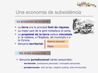 Una economia de subsistència La  terra  era la principal  font de riquesa . La major part de la gent treballava al camp. La  propietat de la terra  estava  vinculada  a: la noblesa, a l’Església, als municipis o a la Corona. Senyoria  territorial : La propietat de la terra Reserva senyorial Masos Els drets senyorials Senyoria  jurisdiccional  (drets senyorials): territorials : prestacions personals i monopolis senyorials. jurisdiccionals : dret de ban, impartir justícia, dret d’immunitat 