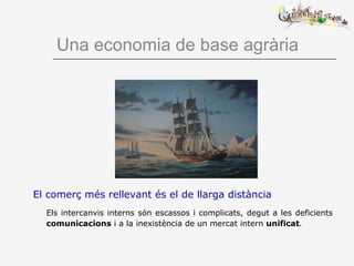 Una economia de base agrària
El comerç més rellevant és el de llarga distància
Els intercanvis interns són escassos i complicats, degut a les deficients
comunicacions i a la inexistència de un mercat intern unificat.
 