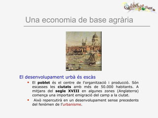 Una economia de base agrària
El desenvolupament urbà és escàs
 El poblet és el centre de l'organització i producció. Són
escasses les ciutats amb més de 50.000 habitants. A
mitjans del segle XVIII en algunes zones (Anglaterra)
comença una important emigració del camp a la ciutat.
 Això repercutirà en un desenvolupament sense precedents
del fenòmen de l’urbanisme.
 