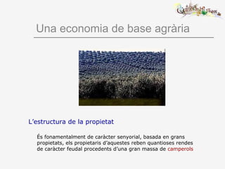 Una economia de base agrària
L’estructura de la propietat
És fonamentalment de caràcter senyorial, basada en grans
propietats, els propietaris d’aquestes reben quantioses rendes
de caràcter feudal procedents d’una gran massa de camperols
 