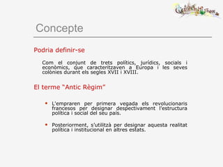 Concepte
Podria definir-se
Com el conjunt de trets polítics, jurídics, socials i
econòmics, que caracteritzaven a Europa i les seves
colònies durant els segles XVII i XVIII.
El terme “Antic Règim”
 L'empraren per primera vegada els revolucionaris
francesos per designar despectivament l’estructura
política i social del seu país.
 Posteriorment, s’utilitzà per designar aquesta realitat
política i institucional en altres estats.
 