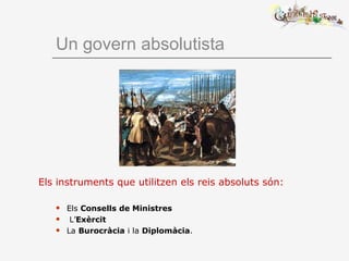 Un govern absolutista
Els instruments que utilitzen els reis absoluts són:
 Els Consells de Ministres
 L’Exèrcit
 La Burocràcia i la Diplomàcia.
 