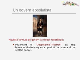 Un govern absolutista
Aquesta fórmula de govern va trobar resistència:
 Mitjançant el "Despotisme Il·lustrat“ els reis
buscaran destruir aquesta oposició i atreure a altres
sectors socials.
 