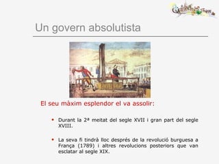 Un govern absolutista
El seu màxim esplendor el va assolir:
 Durant la 2ª meitat del segle XVII i gran part del segle
XVIII.
 La seva fi tindrà lloc després de la revolució burguesa a
França (1789) i altres revolucions posteriors que van
esclatar al segle XIX.
 