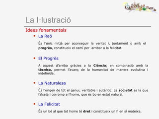 La I·lustració
Idees fonamentals
 La Raó
És l’únic mitjà per aconseguir la veritat i, juntament o amb el
progrès, constitueix el camí per arribar a la felicitat.
 El Progrès
A aquest d’arriba gràcies a la Ciència; en combinació amb la
tècnica, permet l’avanç de la humanitat de manera evolutiva i
indefinida.
 La Naturalesa
És l’origen de tot el genuí, veritable i autèntic. La societat és la que
falseja i corromp a l’home, que és bo en estat natural.
 La Felicitat
És un bé al que tot home té dret i constitueix un fi en sí mateixa.
 