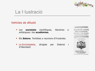 La I·lustració
Vehicles de difusió
 Les societats científiques, literàries o
artístiques i les acadèmies.
 Els Salons. Tertúlies o reunions d’il·lustrats.
 La Enciclopèdia, dirigida per Diderot i
D’Alembert
 