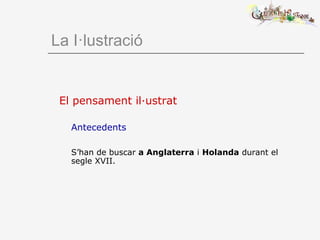 El pensament il·ustrat
Antecedents
S’han de buscar a Anglaterra i Holanda durant el
segle XVII.
La I·lustració
 