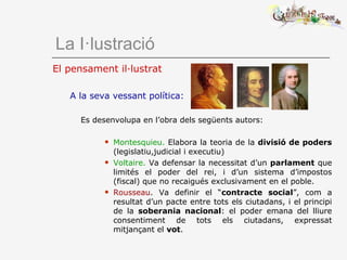 El pensament il·lustrat
A la seva vessant política:
Es desenvolupa en l’obra dels següents autors:
 Montesquieu. Elabora la teoria de la divisió de poders
(legislatiu,judicial i executiu)
 Voltaire. Va defensar la necessitat d’un parlament que
limités el poder del rei, i d’un sistema d’impostos
(fiscal) que no recaigués exclusivament en el poble.
 Rousseau. Va definir el “contracte social”, com a
resultat d’un pacte entre tots els ciutadans, i el principi
de la soberania nacional: el poder emana del lliure
consentiment de tots els ciutadans, expressat
mitjançant el vot.
La I·lustració
 