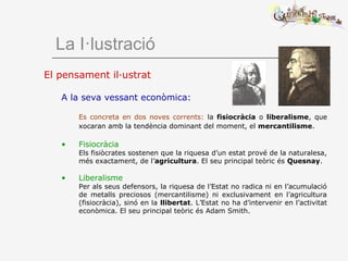La I·lustració
El pensament il·ustrat
A la seva vessant econòmica:
Es concreta en dos noves corrents: la fisiocràcia o liberalisme, que
xocaran amb la tendència dominant del moment, el mercantilisme.
• Fisiocràcia
Els fisiòcrates sostenen que la riquesa d’un estat prové de la naturalesa,
més exactament, de l’agricultura. El seu principal teòric és Quesnay.
• Liberalisme
Per als seus defensors, la riquesa de l’Estat no radica ni en l’acumulació
de metalls preciosos (mercantilisme) ni exclusivament en l’agricultura
(fisiocràcia), sinó en la llibertat. L’Estat no ha d’intervenir en l’activitat
econòmica. El seu principal teòric és Adam Smith.
 