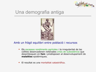 Una demografia antiga
Amb un fràgil equilibri entre població i recursos
 Els escassos rendiments agrícoles i la irregularitat de las
collites desencadenen reiterades crisis de subsistència que
desemboquen en fam i predisposen al desenvolupament de
malalties epidèmiques.
 El resultat es una mortalitat catastròfica.
 