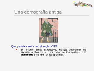 Una demografia antiga
Que pateix canvis en el segle XVIII
 En algunes zones (Anglaterra, França) augmenten els
excedents alimentaris, i una millor nutrició condueix a la
disminució de la fam i de les epidèmies.
 
