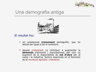 Una demografia antiga
El resultat fou:
 Un substancial creixement demogràfic, que no
afectà per igual a tot el continent.
 Aquest creixement va contribuir a augmentar la
demanda d’aliments i manufactures, així com un
augment de la disponibilitat de mà d’obra per al
camp i la indústria, factors essencials en el fenomen
de la revolució agrícola i industrial.
 