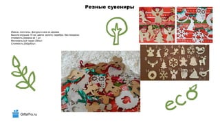 GiftsPro.ru
Резные сувениры
Имена, логотипы, фигурки и все из дерева.
Высота игрушки 10 см. цвета: золото, серебро, без покраски.
стоимость указана за 1 шт.
Минимальный тираж 250шт.
Стоимость 250руб/шт.
 