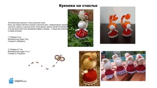 GiftsPro.ru
Куколка на счастье
Эта маленькая куколка с очень длинной косой.
Коса, как символ женского начала и женской силы, символизирует здоровье,
достаток, красоту и долгую жизнь. Коса делает куколку более устойчивой,
и лучше всего если она направлена вверх и вперед - к новым достижениям
и новым успехам.
1. Размеры 6 см
Минимальный заказ 10шт
Стоимость 290руб/шт.
2. Размеры 5-7 см
Минимальный тираж 10 шт.
Стоимость 375руб/шт.
 