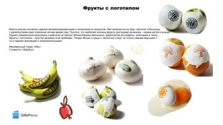 GiftsPro.ru
Фрукты с логотипом
Фрукты всегда считались самыми витаминизированными и полезными из продуктов. Ими запасаются на зиму, приносят в больницу,
с удовольствием едят в весенне-летнее время года. Понятно, что наиболее полезны фрукты растущему организму – нашим детям и внукам.
Однако современные мальчишки и девчонки не жалуют яблоки-бананы-апельсины, предпочитая им конфеты, шоколадки и чипсы…
Фрукты с логотипом – простое решение этой проблемы. Теперь яблоки и груши с легкостью станут не только самыми вкусными и полезными,
но и самыми красивыми и привлекательными!
Минимальный тираж 100шт.
Стоимость 190руб/шт.
 