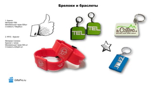 GiftsPro.ru
Брелоки и браслеты
1. Брелок
Материал ПВХ
Минимальный тираж 500шт
Стоимость 154руб/шт.
2. RFID – браслет
Материал Силикон
Браслет с чипом
Минимальный тираж 500 шт.
Стоимость 225руб./шт.
 