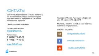 Если при выборе подарков в нашем магазине у
вас возникли какие-нибудь сложности, будем
рады вам помочь и определиться с выбором
оптимального варианта.
Связаться с нами вы можете:
По электронной почте:
info@giftspro.ru
По телефону:
8 (800) 775-43-87
8 (495) 777-19-20
www.GiftsPro.ru
Наш адрес: Москва, Лужнецкая набережная,
дом 2/4, строение 19, офис 218
Мы готовы ответить на любые ваши вопросы,
пожелания и предложения.
GiftsPro в соц. сетях:
КОНТАКТЫ
13
instagram.com/GiftsPro
facebook.com/GiftsPro
youtube.com/GiftsPro
GiftsPro.ru
 