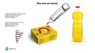 GiftsPro.ru
Все как по маслу
1. Масло подсолнечное «все как по маслу».
С логотипом клиента на этикетке.
Минимальный тираж 100шт.
Стоимость 230руб/шт.
2. Масло сливочное «все как по маслу».
Шубер с логотипом клиента.
Минимальный тираж 100шт.
Стоимость 300руб/шт.
 