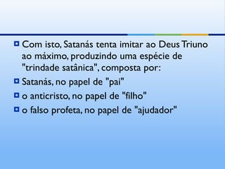 Com isto, Satanás tenta imitar ao Deus Triuno ao máximo, produzindo uma espécie de "trindade satânica", composta por:  Satanás, no papel de "pai" o anticristo, no papel de "filho" o falso profeta, no papel de "ajudador" 