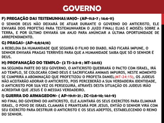 GOVERNO
F) PREGAÇÃO DAS TESTEMUNHAS/ANJO- (AP-11:3-7 ; 14:6-11)
O SENHOR DEUS NÃO DEIXARÁ DE ATUAR DURANTE O GOVERNO DO ANTICRISTO, ELE
ENVIARÁ DOIS PROFETAS PARA TESTEMUNHAREM O JUIZO FINAL( ELIAS E MOISÉS) SOBRE A
TERRA, E POR ÚLTIMO ENVIARÁ UM ANJO PARA ANÚNCIAR A ÚLTIMA OPORTUNIDADE DE
ARREPENDIMENTO.
G) PRAGAS- (AP-6;8;14;16)
A REBELDIA DA HUMANIDADE QUE SEGUIRÁ O FILHO DO DIABO, NÃO FICARÁ IMPUNE, O
SENHOR ENVIARÁ PRAGAS TERRIVÉIS PARA QUE A HUMANIDADE SAIBA QUE SÓ O SENHOR É
DEUS.
H) PROFANAÇÃO DO TEMPLO- (2 TS-2:3-8 ; MT-24:15)
NA SEGUNDA PARTE DO SEU GOVERNO, O ANTICRISTO QUEBRARÁ O PACTO COM ISRAEL, IRÁ
AO TEMPLO, SE COLOCARÁ COMO DEUS E SACRIFICARÁ ANIMAIS IMPUROS, NESTE MOMENTO
SE CUMPRIRÁ A ABOMINAÇÃO QUE PROFETIZOU O PROFETA DANIEL(MT-24:15), OS JUDEUS
NÃO ACEITARÃO ADORAR O ANTICRISTO, POIS PERCEBERÃO A SUA VERDADEIRA IDENTIDADE,
O ANTICRISTO POR SUA VEZ OS PERSEGUIRÁ, ATRAVÉS DESTA SITUAÇÃO OS JUDEUS IRÃO
ACREDITAR QUE JESUS É O MESSIAS VERDADEIRO.
I) GUERRA DO ARMAGEDON- ( AP-19:11-21 ; ZC-12:8-10; 14:1-9)
NO FINAL DO GOVERNO DO ANTICRISTO, ELE AJUNTARÁ OS SEUS EXERCÍTOS PARA ELIMINAR
ISRAEL, O POVO DE ISRAEL CLAMARÁ E PRANTEARÁ POR JESUS, ENTÃO O SENHOR VIRÁ COM
SEU EXERCÍTO PARA DESTRUIR O ANTICRISTO E OS SEUS ADEPTOS, ESTABELECENDO O REINO
DO SENHOR.
 