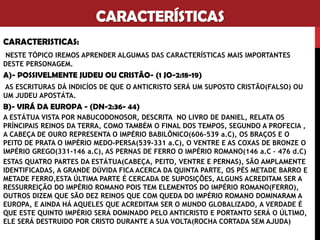 CARACTERÍSTICAS
CARACTERISTICAS:
NESTE TÓPICO IREMOS APRENDER ALGUMAS DAS CARACTERÍSTICAS MAIS IMPORTANTES
DESTE PERSONAGEM.
A)- POSSIVELMENTE JUDEU OU FALSO CRISTÃO- (1 JO-2:18-19)
AS ESCRITURAS DÁ INDICÍOS DE QUE O ANTICRISTO SERÁ UM SUPOSTO CRISTÃO(FALSO) OU
UM JUDEU APOSTÁTA.
B)- VIRÁ DA EUROPA - (DN-2:36- 44)
A ESTÁTUA VISTA POR NABUCODONOSOR, DESCRITA NO LIVRO DE DANIEL, RELATA OS
PRÍNCIPAIS REINOS DA TERRA, COMO TAMBÉM O FINAL DOS TEMPOS, SEGUNDO A PROFECIA ,
A CABEÇA DE OURO REPRESENTA O IMPÉRIO BABILÔNICO(606-539 a.C), OS BRAÇOS E O
PEITO DE PRATA O IMPÉRIO MEDO-PERSA(539-331 a.C), O VENTRE E AS COXAS DE BRONZE O
IMPÉRIO GREGO(331-146 a.C), AS PERNAS DE FERRO O IMPÉRIO ROMANO(146 a.C – 476 d.C)
ESTAS QUATRO PARTES DA ESTÁTUA(CABEÇA, PEITO, VENTRE E PERNAS), SÃO AMPLAMENTE
IDENTIFICADAS, A GRANDE DÚVIDA FICA ACERCA DA QUINTA PARTE, OS PÉS METADE BARRO E
METADE FERRO,ESTA ÚLTIMA PARTE É CERCADA DE SUPOSIÇÕES, ALGUNS ACREDITAM SER A
RESSURREIÇÃO DO IMPÉRIO ROMANO POIS TEM ELEMENTOS DO IMPÉRIO ROMANO(FERRO),
OUTROS DIZEM QUE SÃO DEZ REINOS QUE COM QUEDA DO IMPÉRIO ROMANO DOMINARAM A
EUROPA, E AINDA HÁ AQUELES QUE ACREDITAM SER O MUNDO GLOBALIZADO, A VERDADE É
QUE ESTE QUINTO IMPÉRIO SERÁ DOMINADO PELO ANTICRISTO E PORTANTO SERÁ O ÚLTIMO,
ELE SERÁ DESTRUIDO POR CRISTO DURANTE A SUA VOLTA(ROCHA CORTADA SEM AJUDA)
OBS: ALGUNS TÉOLOGOS AFIRMAM QUE O ANTICRISTO PODE SER ARÁBE(MUÇULMANO).
 