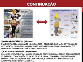 CONTINUAÇÃO
C)- GRANDE POLÍTICO- (AP-13:2)
O ANTICRISTO SERÁ UM GRANDE LÍDER POLÍTICO – RELIGIOSO, POIS ALÉM DE TER GRANDE
INTELIGÊNCIA E UM DISCURSO IMPACTANTE, QUE O LEVARÁ A DOMINAR O MUNDO, ELE
TAMBÉM SERÁ ADORADO E TERÁ PODERES ESPIRITUAIS.
D)- A CHAMADA BESTA- (AP-13:16-18)
A PALAVRA BESTA SIGNIFICA: ANIMAL DE GRANDE PORTE OU ANIMAL FEROZ, TODOS IMPÉRIOS
DO PASSADO, COMO TAMBÉM OS PAÍSES DE HOJE, USAM LOGOMARCAS OU SIMBOLOS DE
ANIMAIS, COM A INTENÇÃO DE MOSTRAR SUA FORÇA E PODER. EX: BABILÔNIA(LEÃO),
EUA(ÁGUIA), INGLATERRA(LEÃO) ETC...
 