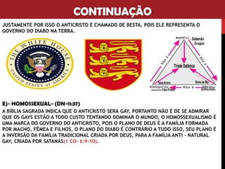 CONTINUAÇÃO
JUSTAMENTE POR ISSO O ANTICRISTO É CHAMADO DE BESTA, POIS ELE REPRESENTA O
GOVERNO DO DIABO NA TERRA.
E)- HOMOSSEXUAL- (DN-11:37)
A BÍBLIA SAGRADA INDICA QUE O ANTICRISTO SERÁ GAY, PORTANTO NÃO É DE SE ADMIRAR
QUE OS GAYS ESTÃO A TODO CUSTO TENTANDO DOMINAR O MUNDO, O HOMOSSEXUALISMO É
UMA MARCA DO GOVERNO DO ANTICRISTO, POIS O PLANO DE DEUS É A FAMÍLIA FORMADA
POR MACHO, FÊMEA E FILHOS, O PLANO DO DIABO É CONTRÁRIO A TUDO ISSO, SEU PLANO É
A INVERSÃO DA FAMÍLIA TRADICIONAL CRIADA POR DEUS, PARA A FAMÍLIA ANTI – NATURAL
GAY, CRIADA POR SATANÁS(1 CO- 6:9-10).
 