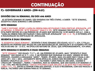 CONTINUAÇÃO
F)- GOVERNARÁ 7 ANOS- (DN-9:27)
DIVISÕES DAS 70 SEMANAS, OU DOS 490 ANOS
AS SETENTA SEMANAS DE DANIEL SÃO DIVIDIDAS EM TRÊS ETAPAS. A SABER: “SETE SEMANAS,
SESSENTA E DUAS SEMANAS E UMA SEMANA”.
SETE SEMANAS
“SABE E ENTENDE: DESDE A SAÍDA DA ORDEM PARA RESTAURAR E PARA EDIFICAR JERUSALÉM, ATÉ
AO MESSIAS, O PRÍNCIPE, SETE SEMANAS” (DAN 9 V 25). SETE SEMANAS SÃO IGUAIS: 7 X 7 = 49.
ESTA PARTE REFERE-SE A UM PERÍODO DE 49 ANOS QUE INICIOU EM 14 DE MARÇO 445 A.C. COM A
“SAÍDA DA ORDEM PARA RESTAURAR E PARA EDIFICAR JERUSALÉM” (NE- 2 :4 – 9); E ESTENDEU ATÉ
A INAUGURAÇÃO DA EDIFICAÇÃO DE JERUSALÉM.
SESSENTA E DUAS SEMANAS
“E SESSENTA E DUAS SEMANAS”. SESSENTA E DUAS SEMANAS SÃO IGUAIS: 62 X 7 = 434. E FALA A
RESPEITO DO PERÍODO QUE INICIOU NA COM INAUGURAÇÃO DE JERUSALÉM E SE ESTENDEU ATÉ POR
VOLTA DO ANO 30 – 33 D.C. NA ÉPOCA DO BATISMO DE JESUS, QUE APROXIMADAMENTE, 434 ANOS.
SETE SEMANAS E SESSENTA E DUAS SEMANAS
“SETE SEMANAS” SÃO IGUAIS: 7 X 7 = 49. UM PERÍODO DE 49 ANOS. MAIS “SESSENTA E DUAS
SEMANAS” SÃO IGUAIS 62 X 7 = 434. É UM PERÍODO QUE DURARAM 434 ANOS. UNINDO OS DOIS
PERÍODOS, USANDO A LINGUAGEM “ANOS”, TEMOS: 49 ANOS, MAIS 434 ANOS QUE É IGUAL A 483
ANOS (49 + 434 = 483). JUSTAMENTE NESTA ÉPOCA OS JUDEUS NÃO RECEBERAM A JESUS, MAS
MANDOU CRUCIFICÁ-LO (JOÃO 1: 11, 12); FALTANDO 7 ANOS PARA OS 490 ANOS. USANDO O
LINGUAJAR “SEMANAS”, TEMOS: 7 SEMANAS, MAIS 62 SEMANAS, QUE SÃO IGUAIS A 69 SEMANAS (7
+ 62 = 69); MAS NESTA ÉPOCA “CRISTO VEIO PARA O QUE ERA SEU, E OS SEUS NÃO O RECEBERAM”
(JOÃO 1:11, 12). ENTÃO O SENHOR FORA AOS GENTIOS, E ELES O RECEBERAM, COM ISSO NASCEU À
IGREJA, FALTANDO UMA SEMANA PARA AS 70 SEMANAS.
 