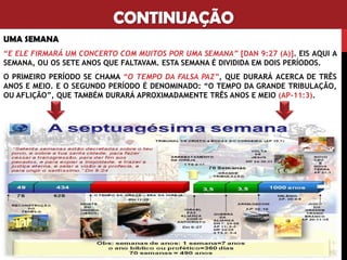 CONTINUAÇÃO
UMA SEMANA
“E ELE FIRMARÁ UM CONCERTO COM MUITOS POR UMA SEMANA” [DAN 9:27 (A)]. EIS AQUI A
SEMANA, OU OS SETE ANOS QUE FALTAVAM. ESTA SEMANA É DIVIDIDA EM DOIS PERÍODOS.
O PRIMEIRO PERÍODO SE CHAMA “O TEMPO DA FALSA PAZ”, QUE DURARÁ ACERCA DE TRÊS
ANOS E MEIO. E O SEGUNDO PERÍODO É DENOMINADO: “O TEMPO DA GRANDE TRIBULAÇÃO,
OU AFLIÇÃO”, QUE TAMBÉM DURARÁ APROXIMADAMENTE TRÊS ANOS E MEIO (AP-11:3).
 