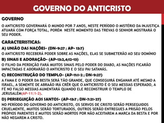 GOVERNO DO ANTICRISTO
GOVERNO
O ANTICRISTO GOVERNARÁ O MUNDO POR 7 ANOS, NESTE PERÍODO O MISTÉRIO DA INJUSTIÇA
ATUARÁ COM FORÇA TOTAL, PORÉM NESTE MOMENTO DAS TREVAS O SENHOR MOSTRARÁ O
SEU PODER.
CARACTERISTICAS:
A) UNIÃO DAS NAÇÕES- (DN-9:27 ; AP- 13:7)
O ANTICRISTO RECEBERÁ PODER SOBRE AS NAÇÕES, ELAS SE SUBMETERÃO AO SEU DOMÍNIO
B) SINAIS E ADORAÇÃO- (AP-13:2,4;12-13)
O FILHO DA PERDIÇÃO FARÁ MUITOS SINAIS PELO PODER DO DIABO, AS NAÇÕES FICARÃO
IMPACTADAS E ADORARÃO O ANTICRISTO E O SEU PAI SATANÁS.
C) RECONSTRUÇÃO DO TEMPLO- (AP-11:1-2 ; DN-9:27)
A FAMA E O PODER DA BESTA SERÁ TÃO GRANDE, QUE CONSEGUIRÁ ENGANAR ATÉ MESMO A
ISRAEL, A SEMENTE DE ABRAÃO IRÁ CRÊR QUE O ANTICRISTO É O SEU MESSIAS ESPERADO, A
FÉ NO FALSO MESSIAS AUMENTARÁ QUANDO ELE RECONSTRUIR O TEMPLO DE
JERUSALÉM(AP-11:1-2).
D) PERSEGUIÇÃO AOS SANTOS- (AP-13:7 ; DN-7:21-27)
NO PERÍODO DO GOVERNO DO ANTICRISTO, OS SERVOS DE CRISTO SERÃO PERSEGUIDOS
CRUELMENTE, MUITOS SERÃO TORTURADOS, OUTROS SERÃO ENTREGUES A PRISÃO PELOS
PRÓPIOS PARENTES E MUITOS SERÃO MORTOS POR NÃO ACEITAREM A MARCA DA BESTA E POR
NÃO NEGAREM A CRISTO.
 