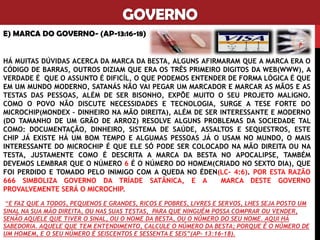 GOVERNO
E) MARCA DO GOVERNO- (AP-13:16-18)
HÁ MUITAS DÚVIDAS ACERCA DA MARCA DA BESTA, ALGUNS AFIRMARAM QUE A MARCA ERA O
CÓDIGO DE BARRAS, OUTROS DIZIAM QUE ERA OS TRÊS PRIMEIRO DIGITOS DA WEB(WWW), A
VERDADE É QUE O ASSUNTO É DIFICÍL, O QUE PODEMOS ENTENDER DE FORMA LÓGICA É QUE
EM UM MUNDO MODERNO, SATANÁS NÃO VAI PEGAR UM MARCADOR E MARCAR AS MÃOS E AS
TESTAS DAS PESSOAS, ALÉM DE SER BISONHO, EXPÕE MUITO O SEU PROJETO MALIGNO.
COMO O POVO NÃO DISCUTE NECESSIDADES E TECNOLOGIA, SURGE A TESE FORTE DO
MICROCHIP(MONDEX – DINHEIRO NA MÃO DIREITA), ALÉM DE SER INTERESSANTE E MODERNO
(DO TAMANHO DE UM GRÃO DE ARROZ) RESOLVE ALGUNS PROBLEMAS DA SOCIEDADE TAL
COMO: DOCUMENTAÇÃO, DINHEIRO, SISTEMA DE SAÚDE, ASSALTOS E SEQUESTROS, ESTE
CHIP JÁ EXISTE HÁ UM BOM TEMPO E ALGUMAS PESSOAS JÁ O USAM NO MUNDO, O MAIS
INTERESSANTE DO MICROCHIP É QUE ELE SÓ PODE SER COLOCADO NA MÃO DIREITA OU NA
TESTA, JUSTAMENTE COMO É DESCRITA A MARCA DA BESTA NO APOCALIPSE, TAMBÉM
DEVEMOS LEMBRAR QUE O NÚMERO 6 É O NÚMERO DO HOMEM(CRIADO NO SEXTO DIA), QUE
FOI PERDIDO E TOMADO PELO INIMIGO COM A QUEDA NO ÉDEN(LC- 4:6). POR ESTA RAZÃO
666 SIMBOLIZA GOVERNO DA TRÍADE SATÂNICA, E A MARCA DESTE GOVERNO
PROVALVEMENTE SERÁ O MICROCHIP.
“E FAZ QUE A TODOS, PEQUENOS E GRANDES, RICOS E POBRES, LIVRES E SERVOS, LHES SEJA POSTO UM
SINAL NA SUA MÃO DIREITA, OU NAS SUAS TESTAS, PARA QUE NINGUÉM POSSA COMPRAR OU VENDER,
SENÃO AQUELE QUE TIVER O SINAL, OU O NOME DA BESTA, OU O NÚMERO DO SEU NOME. AQUI HÁ
SABEDORIA. AQUELE QUE TEM ENTENDIMENTO, CALCULE O NÚMERO DA BESTA; PORQUE É O NÚMERO DE
UM HOMEM, E O SEU NÚMERO É SEISCENTOS E SESSENTA E SEIS”(AP- 13:16-18).
 