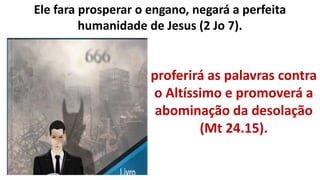 Ele fara prosperar o engano, negará a perfeita
humanidade de Jesus (2 Jo 7).
proferirá as palavras contra
o Altíssimo e promoverá a
abominação da desolação
(Mt 24.15).
 