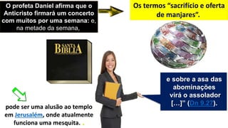 O profeta Daniel afirma que o
Anticristo firmará um concerto
com muitos por uma semana: e,
na metade da semana,
Os termos “sacrifício e oferta
de manjares”.
pode ser uma alusão ao templo
em Jerusalém, onde atualmente
funciona uma mesquita. .
e sobre a asa das
abominações
virá o assolador
[…]” (Dn 9.27).
 